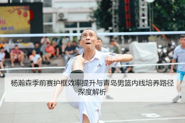 杨瀚森季前赛护框效率提升与青岛男篮内线培养路径深度解析